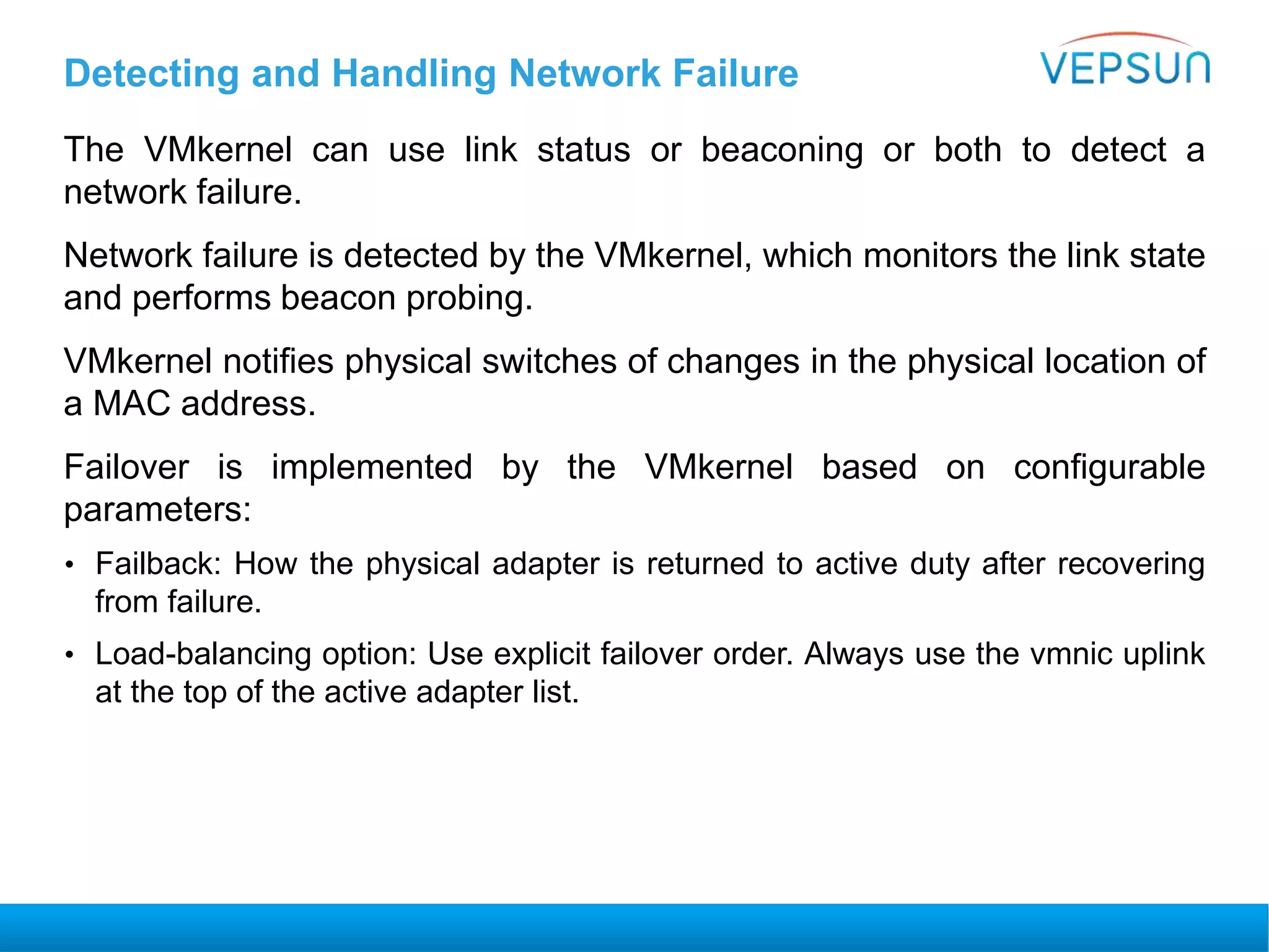 Detecting and Handling Network Failure
The VMkernel can use link status or beaconing or both to detect a
network failure.
Network failure is detected by the VMkernel, which monitors the link state
and performs beacon probing.
VMkernel notifies physical switches of changes in the physical location of
a MAC address.
Failover is implemented by the VMkernel based on configurable
parameters:
• Failback: How the physical adapter is returned to active duty after recovering
from failure.
• Load-balancing option: Use explicit failover order. Always use the vmnic uplink
at the top of the active adapter list.
 