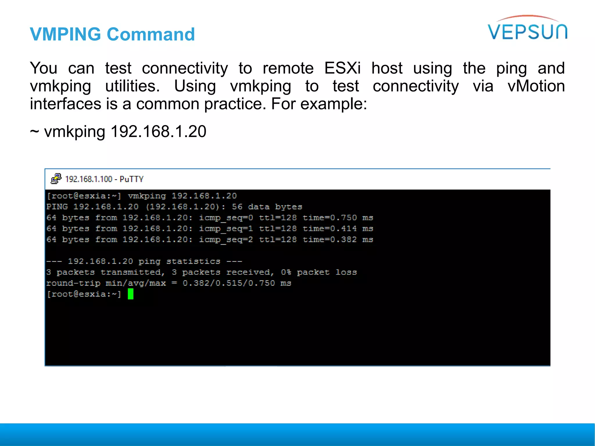 VMPING Command
You can test connectivity to remote ESXi host using the ping and
vmkping utilities. Using vmkping to test connectivity via vMotion
interfaces is a common practice. For example:
~ vmkping 192.168.1.20
 