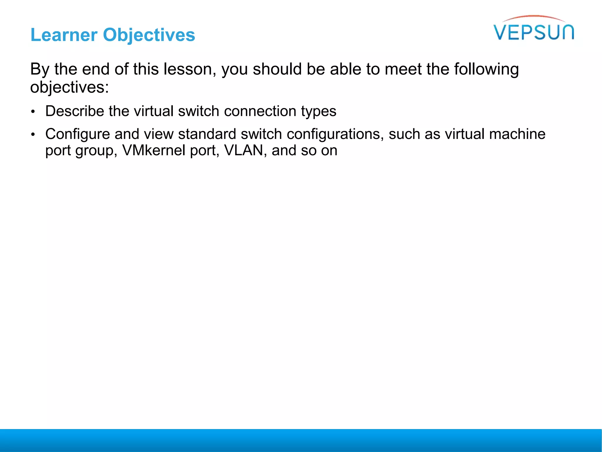 Learner Objectives
By the end of this lesson, you should be able to meet the following
objectives:
• Describe the virtual switch connection types
• Configure and view standard switch configurations, such as virtual machine
port group, VMkernel port, VLAN, and so on
 