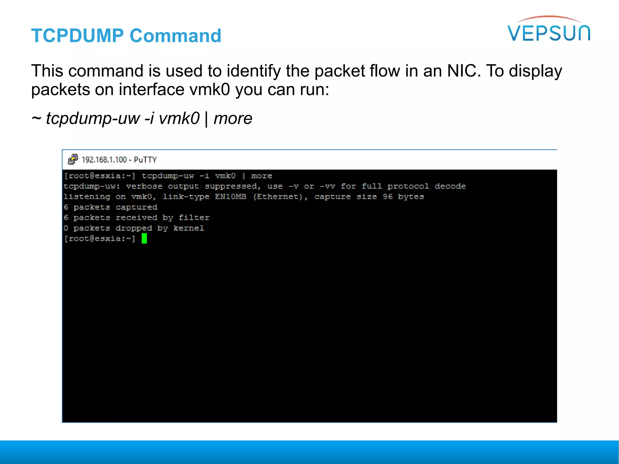 TCPDUMP Command
This command is used to identify the packet flow in an NIC. To display
packets on interface vmk0 you can run:
~ tcpdump-uw -i vmk0 | more
 