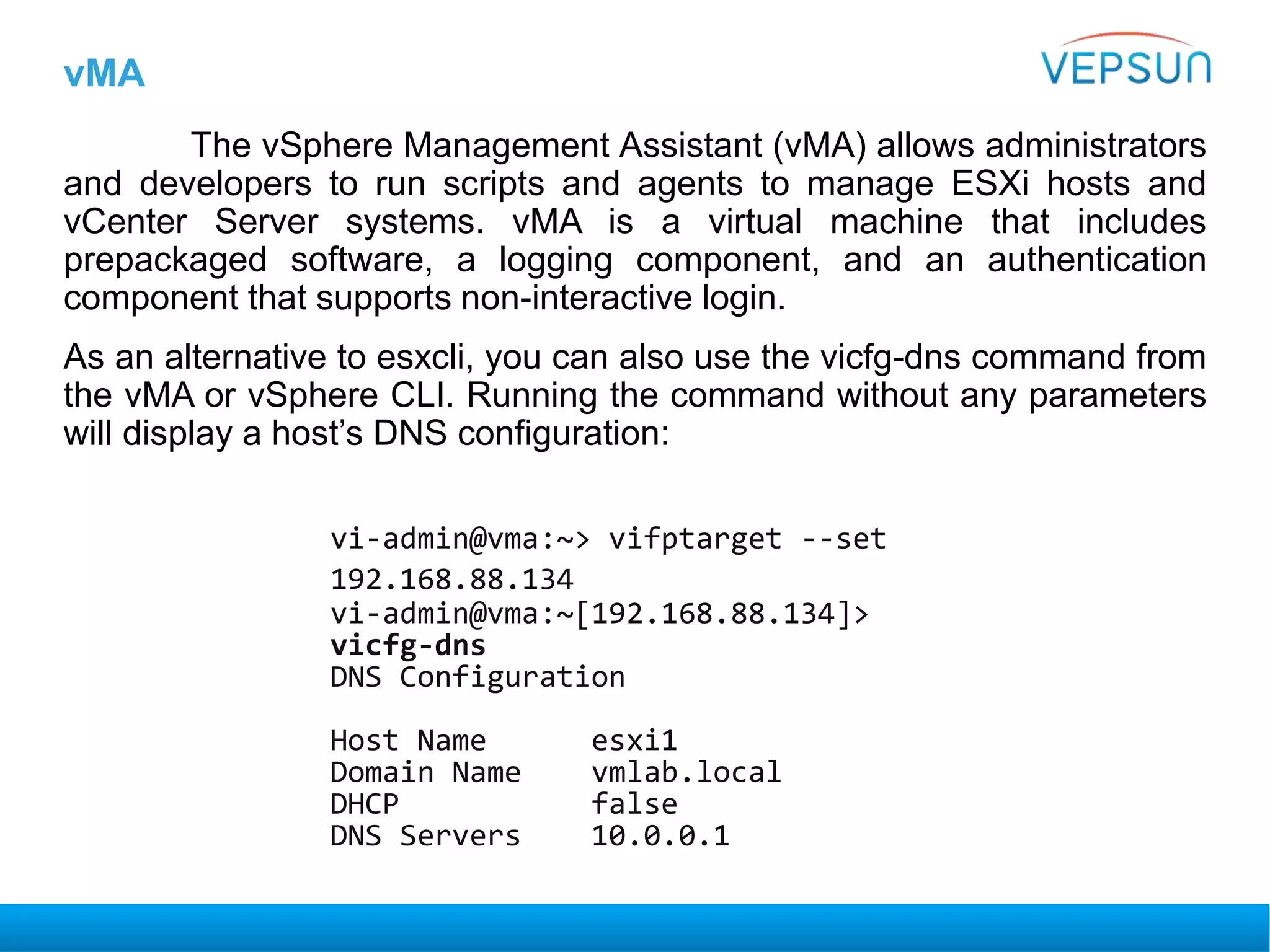 vMA
The vSphere Management Assistant (vMA) allows administrators
and developers to run scripts and agents to manage ESXi hosts and
vCenter Server systems. vMA is a virtual machine that includes
prepackaged software, a logging component, and an authentication
component that supports non-interactive login.
As an alternative to esxcli, you can also use the vicfg-dns command from
the vMA or vSphere CLI. Running the command without any parameters
will display a host’s DNS configuration:
vi-admin@vma:~> vifptarget --set
192.168.88.134
vi-admin@vma:~[192.168.88.134]>
vicfg-dns
DNS Configuration
Host Name esxi1
Domain Name vmlab.local
DHCP false
DNS Servers 10.0.0.1
 