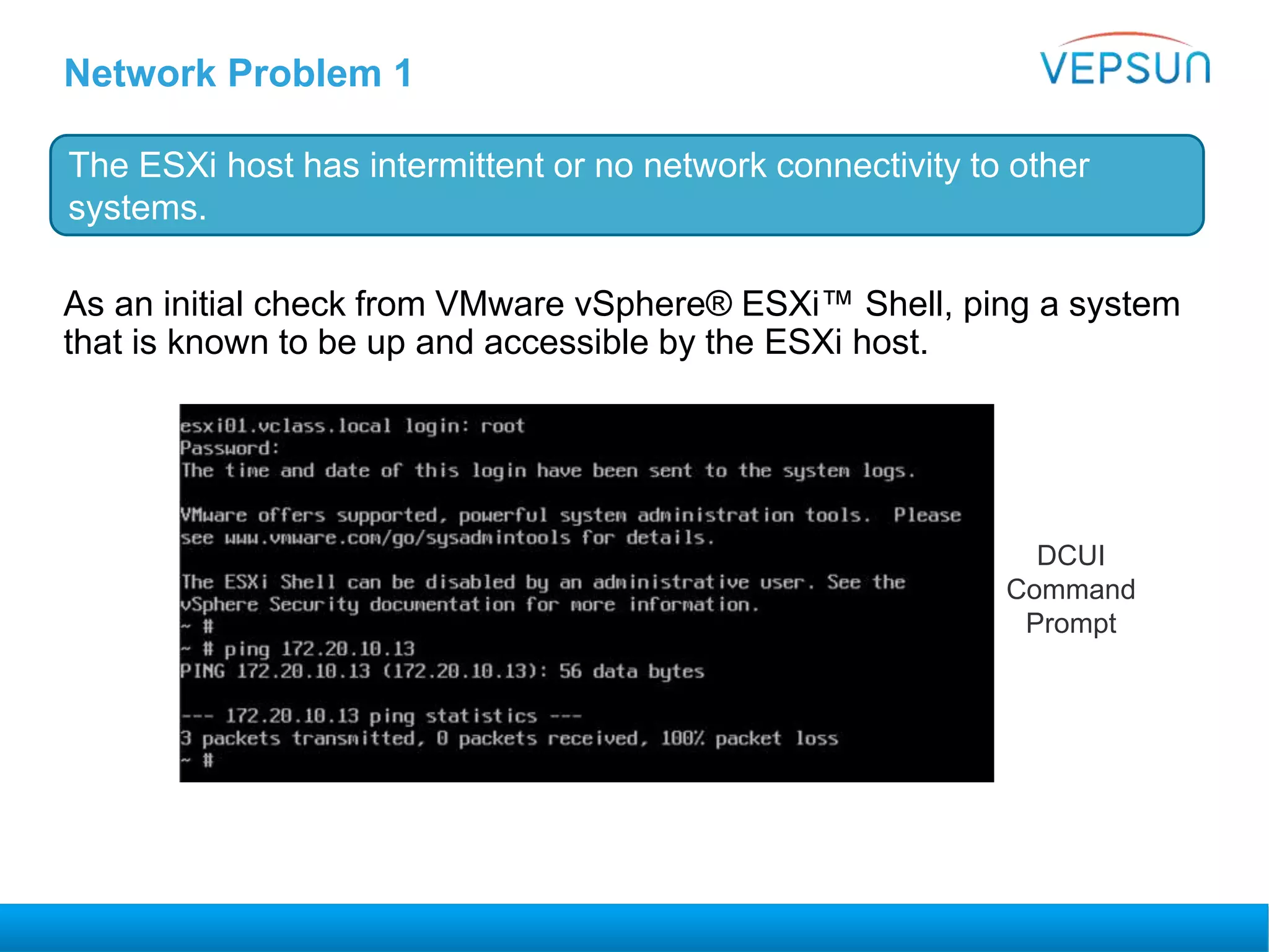 Network Problem 1
As an initial check from VMware vSphere® ESXi™ Shell, ping a system
that is known to be up and accessible by the ESXi host.
The ESXi host has intermittent or no network connectivity to other
systems.
DCUI
Command
Prompt
 