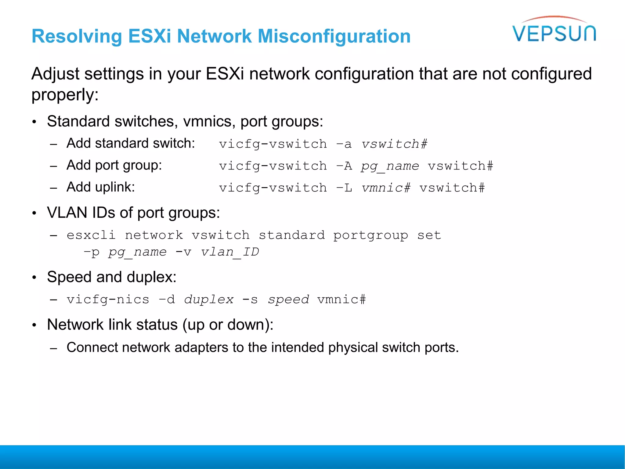 Resolving ESXi Network Misconfiguration
Adjust settings in your ESXi network configuration that are not configured
properly:
• Standard switches, vmnics, port groups:
– Add standard switch: vicfg-vswitch –a vswitch#
– Add port group: vicfg-vswitch –A pg_name vswitch#
– Add uplink: vicfg-vswitch –L vmnic# vswitch#
• VLAN IDs of port groups:
– esxcli network vswitch standard portgroup set
–p pg_name -v vlan_ID
• Speed and duplex:
– vicfg-nics –d duplex -s speed vmnic#
• Network link status (up or down):
– Connect network adapters to the intended physical switch ports.
 