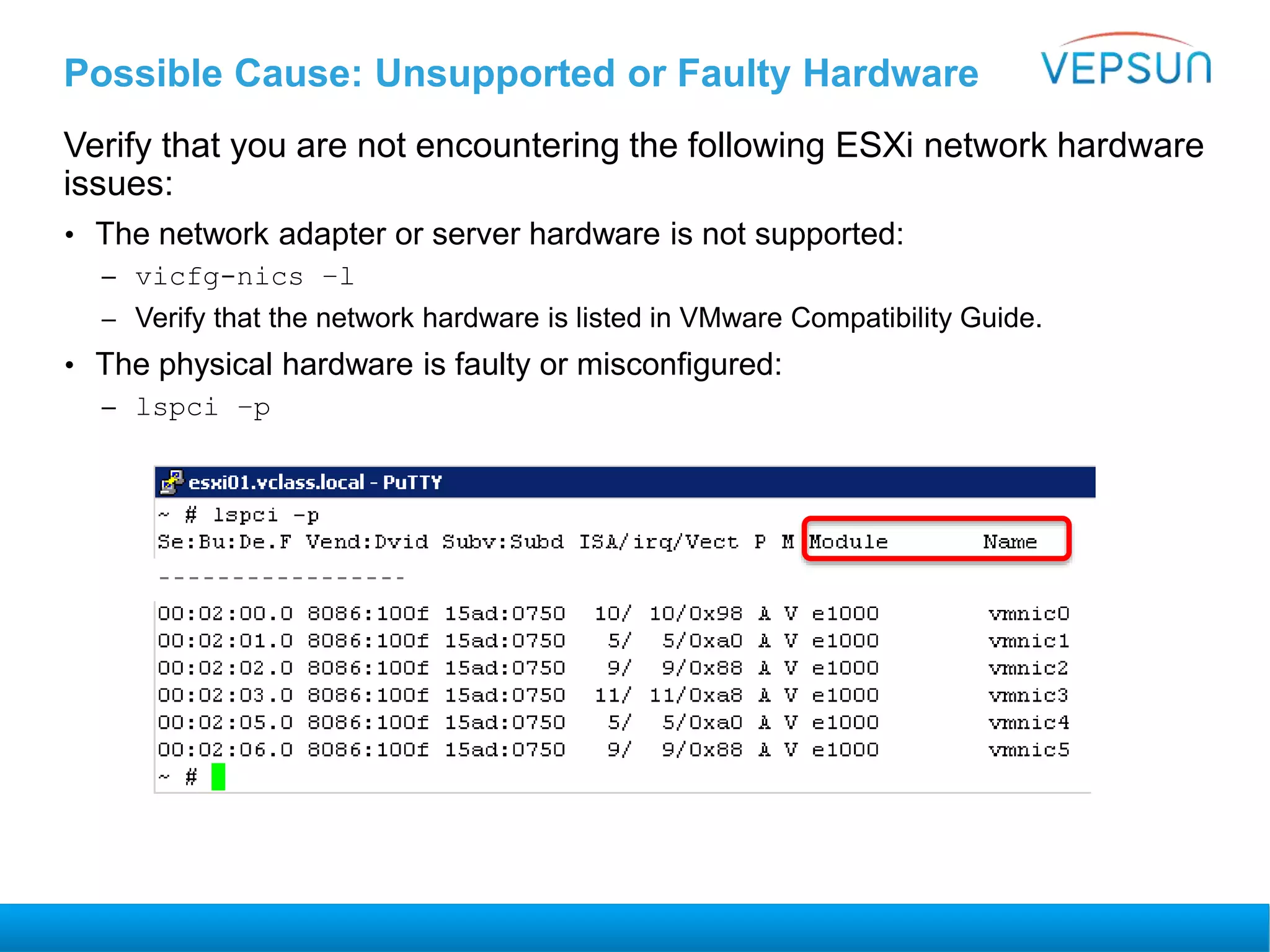 Possible Cause: Unsupported or Faulty Hardware
Verify that you are not encountering the following ESXi network hardware
issues:
• The network adapter or server hardware is not supported:
– vicfg-nics –l
– Verify that the network hardware is listed in VMware Compatibility Guide.
• The physical hardware is faulty or misconfigured:
– lspci –p
 