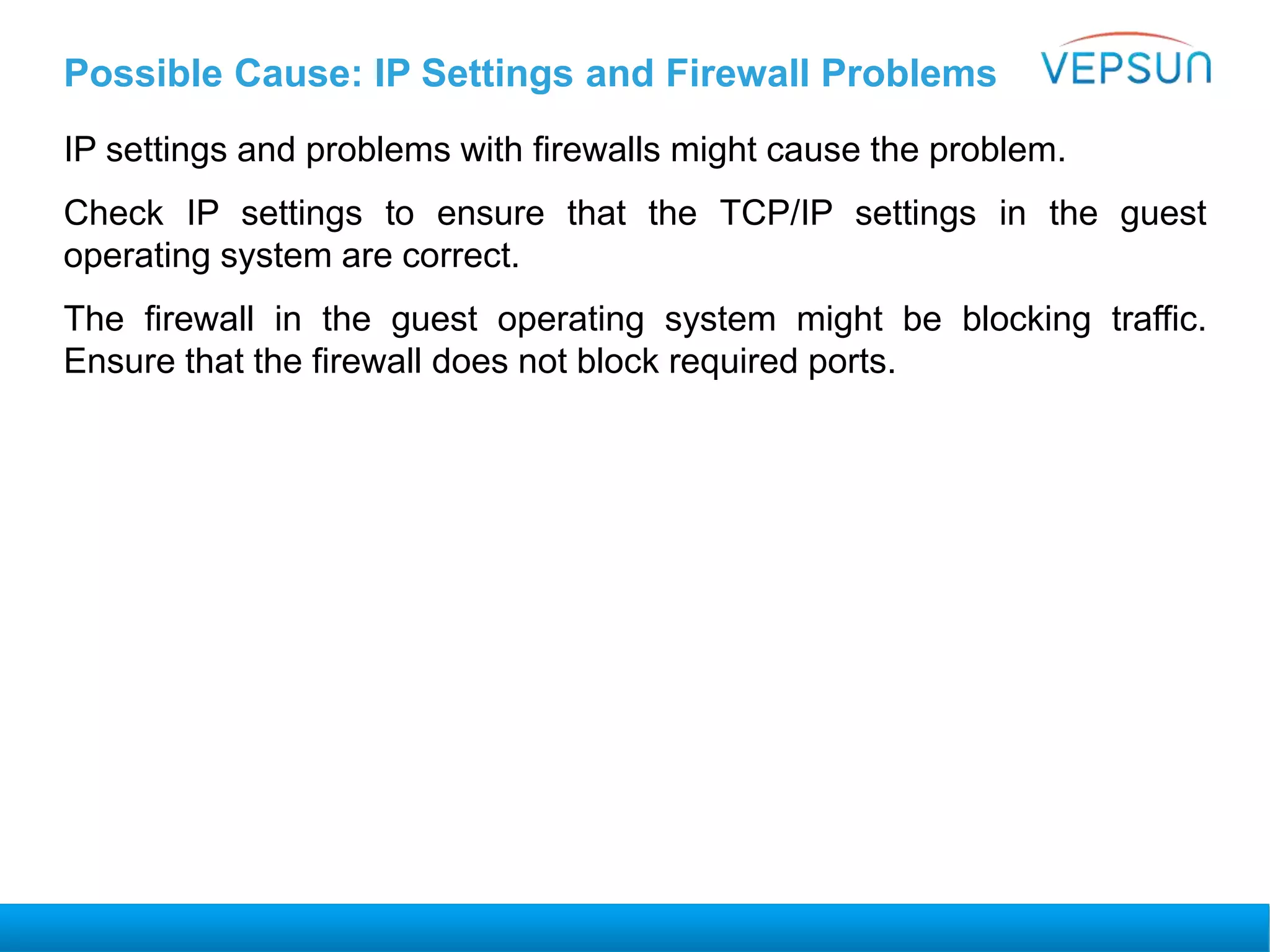 Possible Cause: IP Settings and Firewall Problems
IP settings and problems with firewalls might cause the problem.
Check IP settings to ensure that the TCP/IP settings in the guest
operating system are correct.
The firewall in the guest operating system might be blocking traffic.
Ensure that the firewall does not block required ports.
 