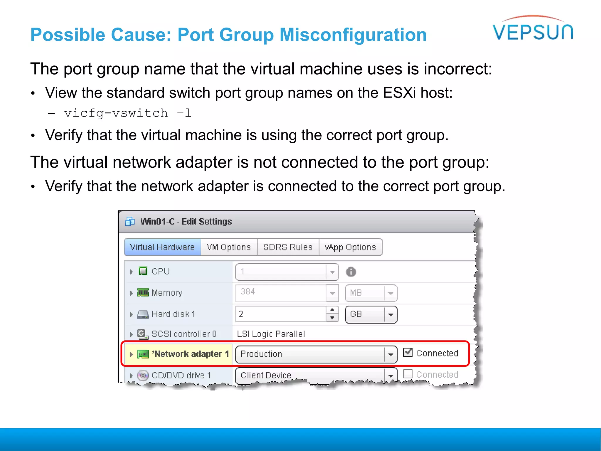 Possible Cause: Port Group Misconfiguration
The port group name that the virtual machine uses is incorrect:
• View the standard switch port group names on the ESXi host:
– vicfg-vswitch –l
• Verify that the virtual machine is using the correct port group.
The virtual network adapter is not connected to the port group:
• Verify that the network adapter is connected to the correct port group.
 