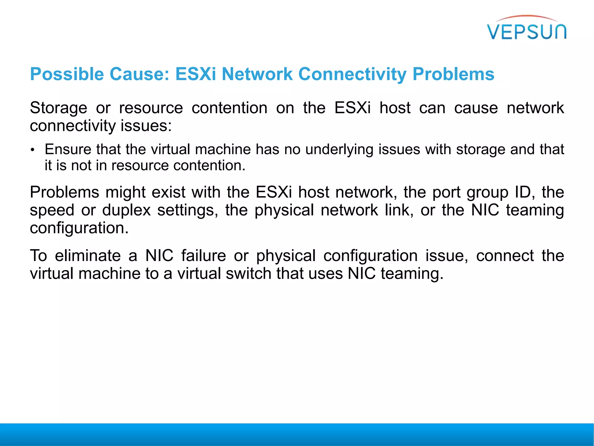 Possible Cause: ESXi Network Connectivity Problems
Storage or resource contention on the ESXi host can cause network
connectivity issues:
• Ensure that the virtual machine has no underlying issues with storage and that
it is not in resource contention.
Problems might exist with the ESXi host network, the port group ID, the
speed or duplex settings, the physical network link, or the NIC teaming
configuration.
To eliminate a NIC failure or physical configuration issue, connect the
virtual machine to a virtual switch that uses NIC teaming.
 