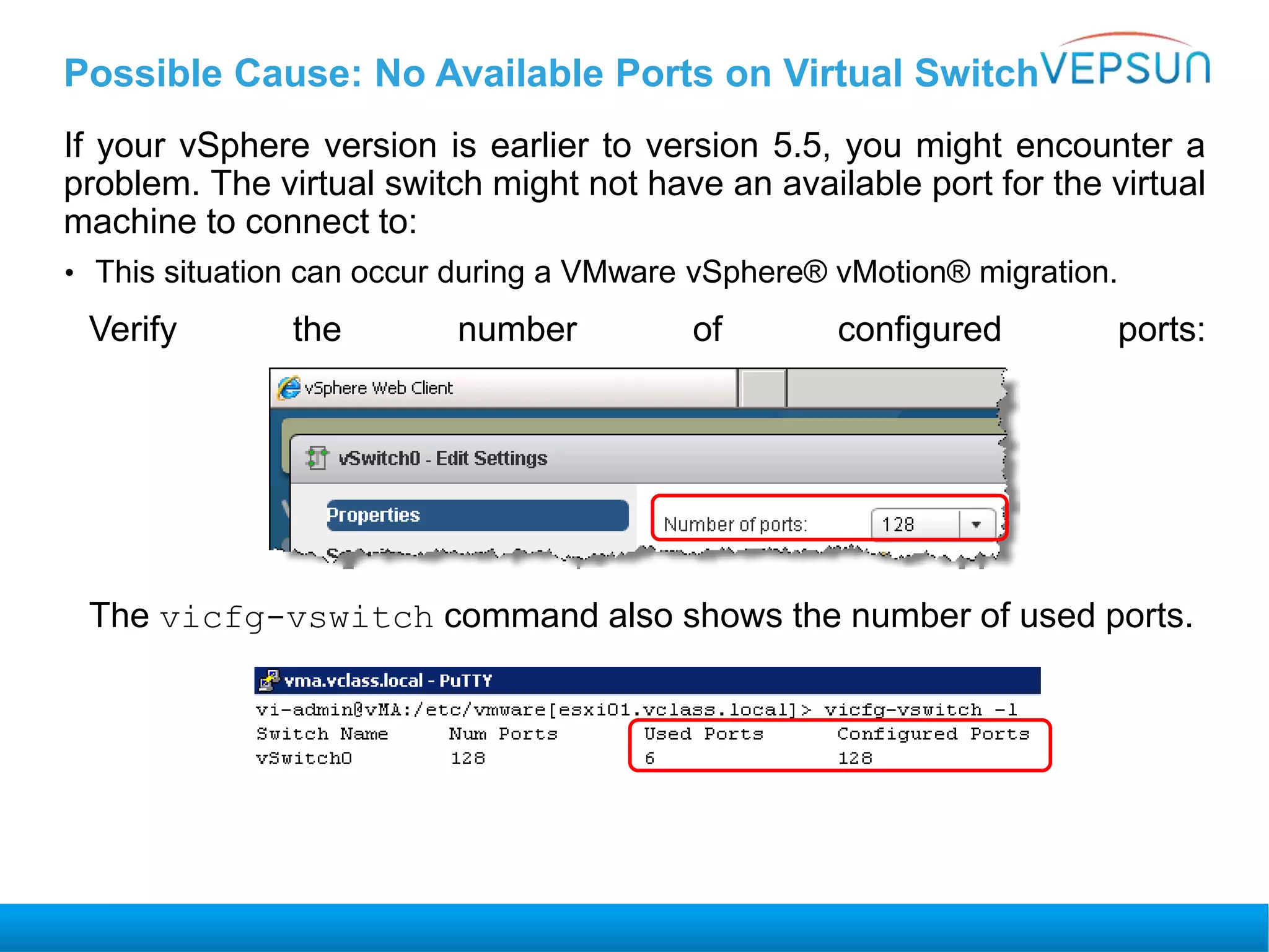 Possible Cause: No Available Ports on Virtual Switch
If your vSphere version is earlier to version 5.5, you might encounter a
problem. The virtual switch might not have an available port for the virtual
machine to connect to:
• This situation can occur during a VMware vSphere® vMotion® migration.
Verify the number of configured ports:
The vicfg-vswitch command also shows the number of used ports.
 