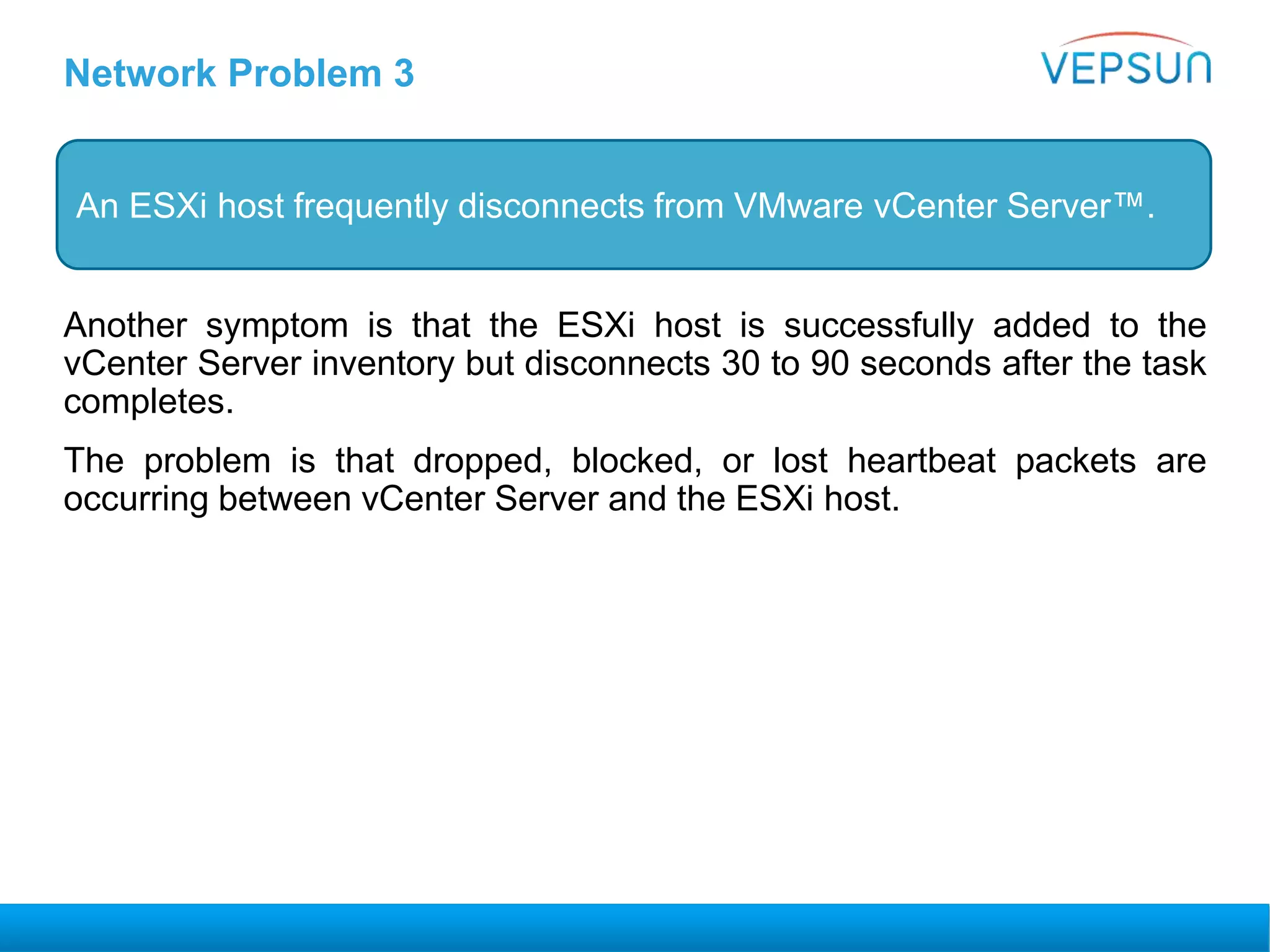 Network Problem 3
Another symptom is that the ESXi host is successfully added to the
vCenter Server inventory but disconnects 30 to 90 seconds after the task
completes.
The problem is that dropped, blocked, or lost heartbeat packets are
occurring between vCenter Server and the ESXi host.
An ESXi host frequently disconnects from VMware vCenter Server™.
 