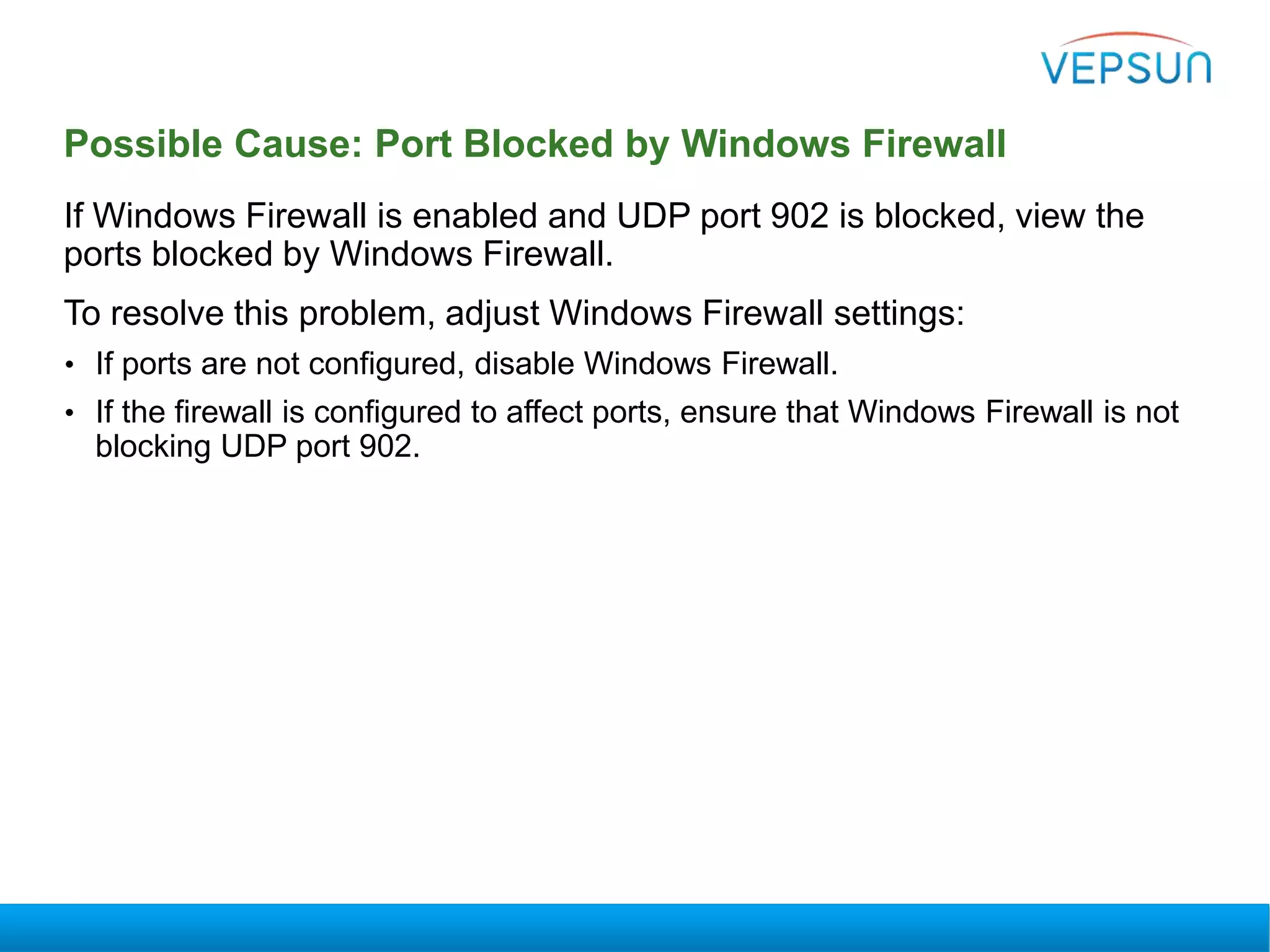 Possible Cause: Port Blocked by Windows Firewall
If Windows Firewall is enabled and UDP port 902 is blocked, view the
ports blocked by Windows Firewall.
To resolve this problem, adjust Windows Firewall settings:
• If ports are not configured, disable Windows Firewall.
• If the firewall is configured to affect ports, ensure that Windows Firewall is not
blocking UDP port 902.
 