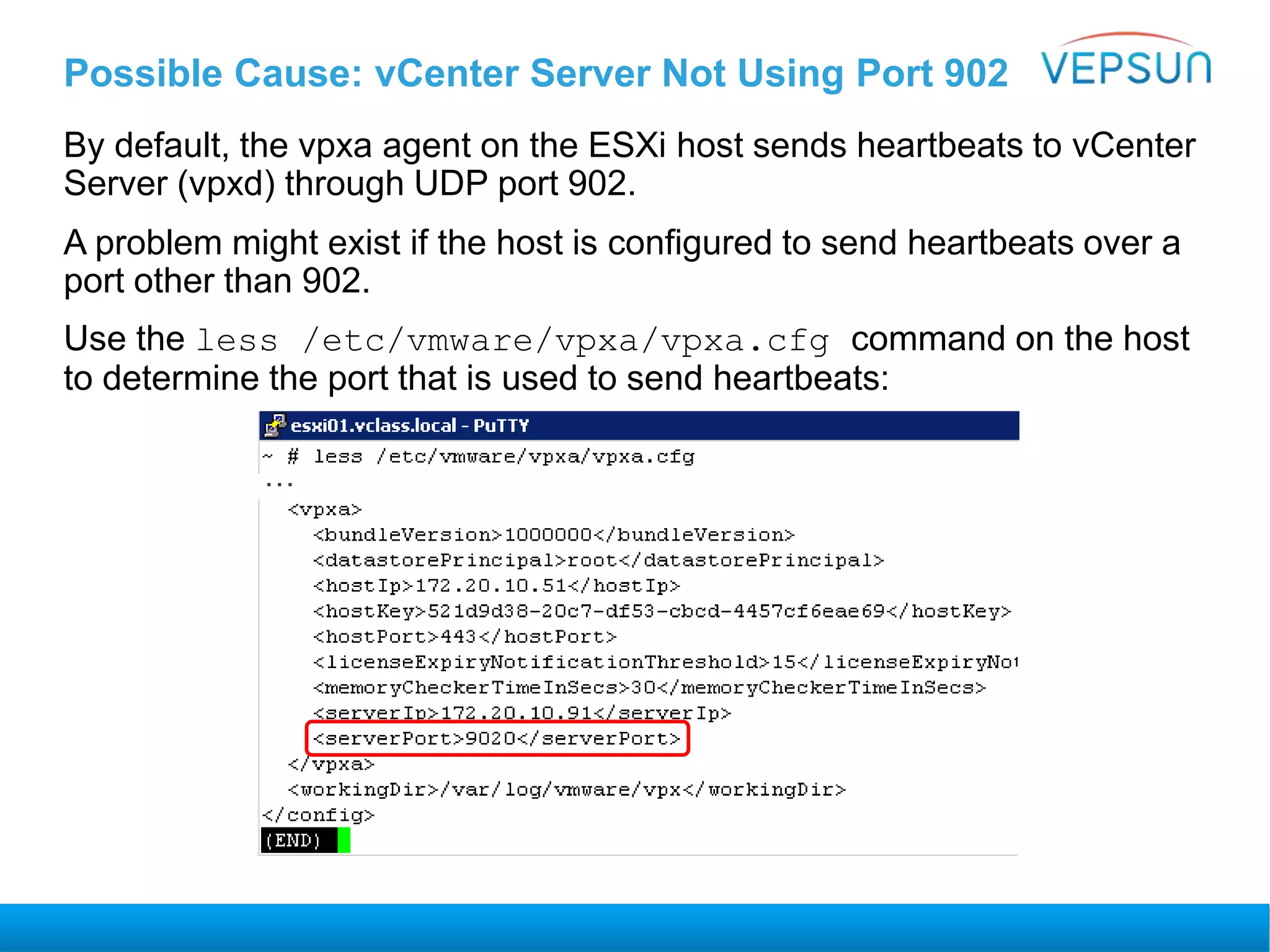 Possible Cause: vCenter Server Not Using Port 902
By default, the vpxa agent on the ESXi host sends heartbeats to vCenter
Server (vpxd) through UDP port 902.
A problem might exist if the host is configured to send heartbeats over a
port other than 902.
Use the less /etc/vmware/vpxa/vpxa.cfg command on the host
to determine the port that is used to send heartbeats:
…
 