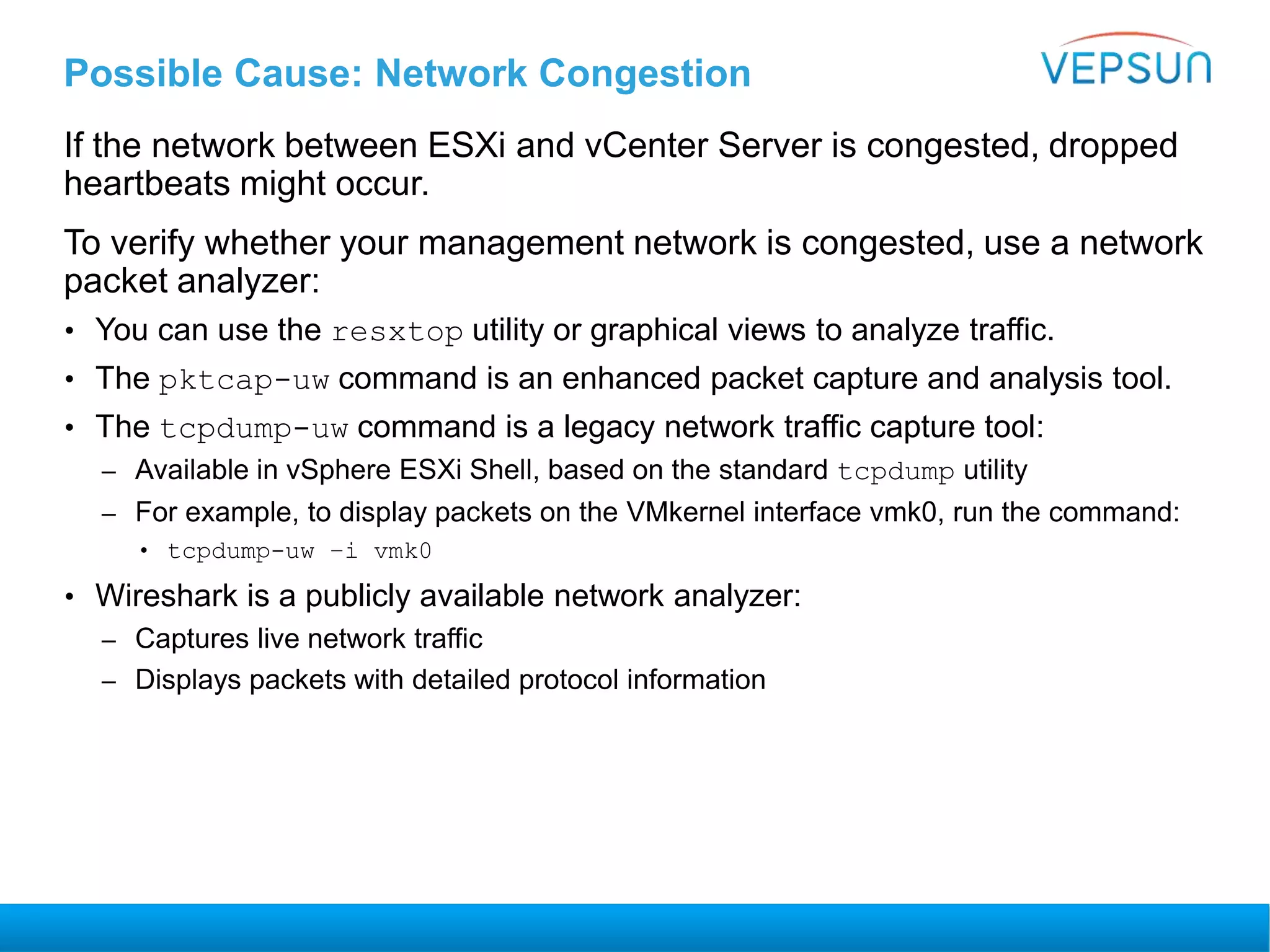 Possible Cause: Network Congestion
If the network between ESXi and vCenter Server is congested, dropped
heartbeats might occur.
To verify whether your management network is congested, use a network
packet analyzer:
• You can use the resxtop utility or graphical views to analyze traffic.
• The pktcap-uw command is an enhanced packet capture and analysis tool.
• The tcpdump-uw command is a legacy network traffic capture tool:
– Available in vSphere ESXi Shell, based on the standard tcpdump utility
– For example, to display packets on the VMkernel interface vmk0, run the command:
• tcpdump-uw –i vmk0
• Wireshark is a publicly available network analyzer:
– Captures live network traffic
– Displays packets with detailed protocol information
 