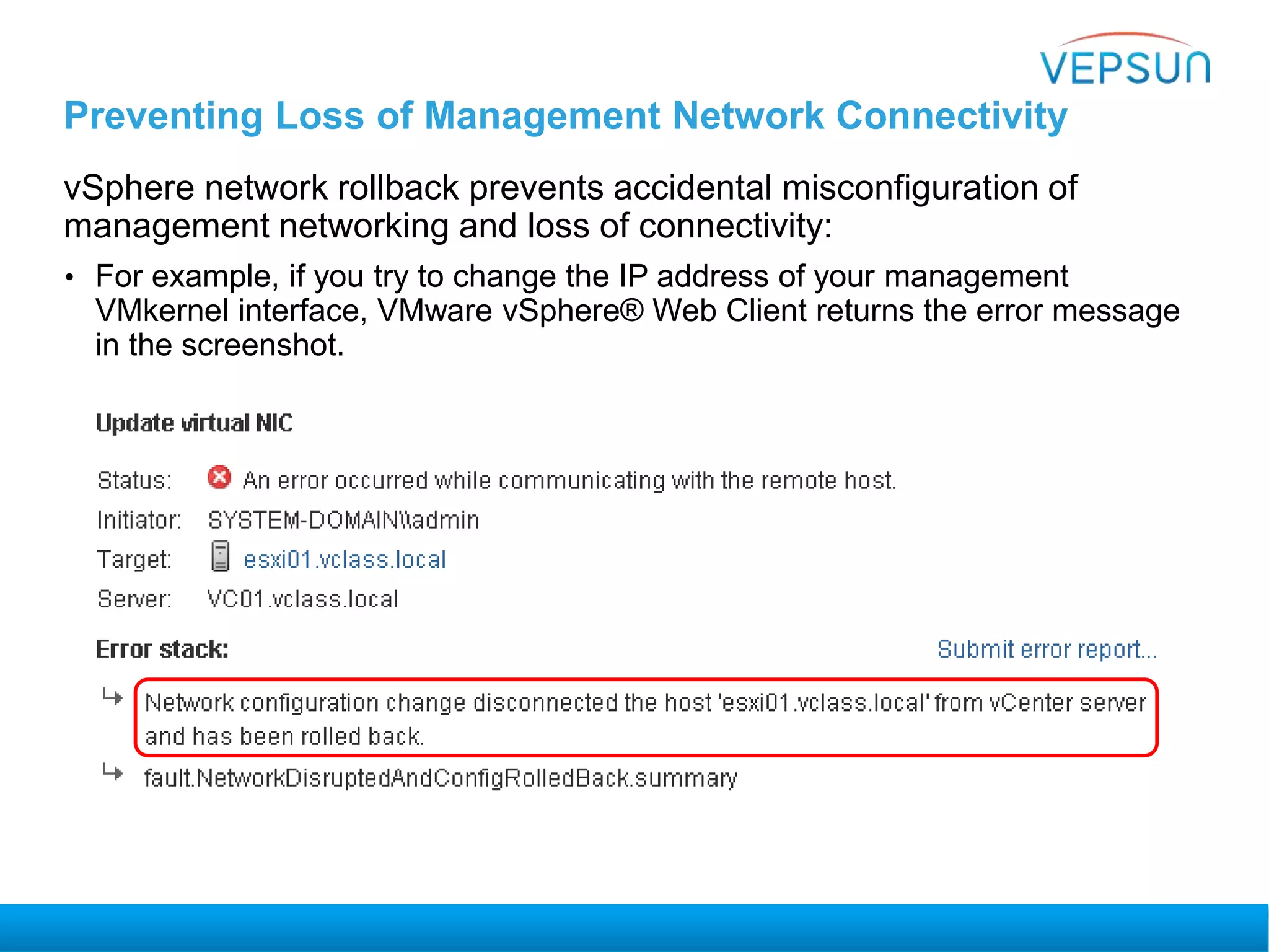 Preventing Loss of Management Network Connectivity
vSphere network rollback prevents accidental misconfiguration of
management networking and loss of connectivity:
• For example, if you try to change the IP address of your management
VMkernel interface, VMware vSphere® Web Client returns the error message
in the screenshot.
 