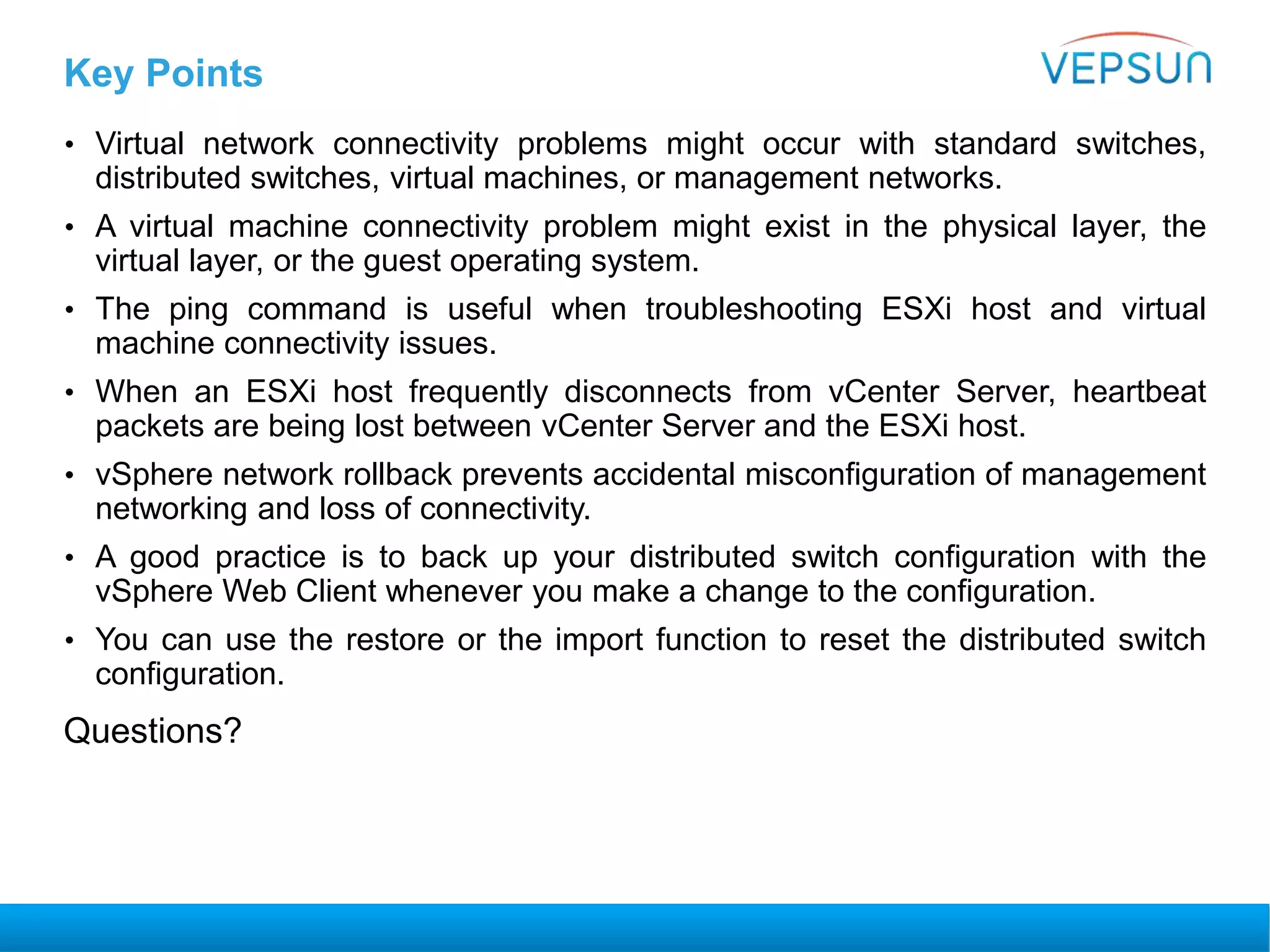 Key Points
• Virtual network connectivity problems might occur with standard switches,
distributed switches, virtual machines, or management networks.
• A virtual machine connectivity problem might exist in the physical layer, the
virtual layer, or the guest operating system.
• The ping command is useful when troubleshooting ESXi host and virtual
machine connectivity issues.
• When an ESXi host frequently disconnects from vCenter Server, heartbeat
packets are being lost between vCenter Server and the ESXi host.
• vSphere network rollback prevents accidental misconfiguration of management
networking and loss of connectivity.
• A good practice is to back up your distributed switch configuration with the
vSphere Web Client whenever you make a change to the configuration.
• You can use the restore or the import function to reset the distributed switch
configuration.
Questions?
 