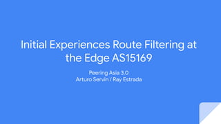 Initial Experiences Route Filtering at
the Edge AS15169
Peering Asia 3.0
Arturo Servin / Ray Estrada
 