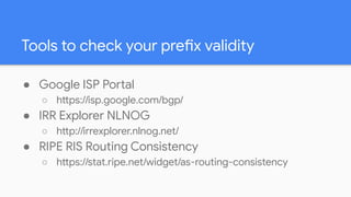 Tools to check your prefix validity
● Google ISP Portal
○ https://isp.google.com/bgp/
● IRR Explorer NLNOG
○ http://irrexp...