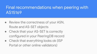 Final recommendations when peering with
AS15169
● Review the correctness of your ASN,
Route and AS-SET objects
● Check tha...