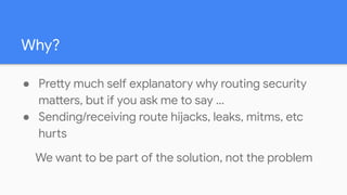 Why?
● Pretty much self explanatory why routing security
matters, but if you ask me to say …
● Sending/receiving route hijacks, leaks, mitms, etc
hurts
We want to be part of the solution, not the problem
 