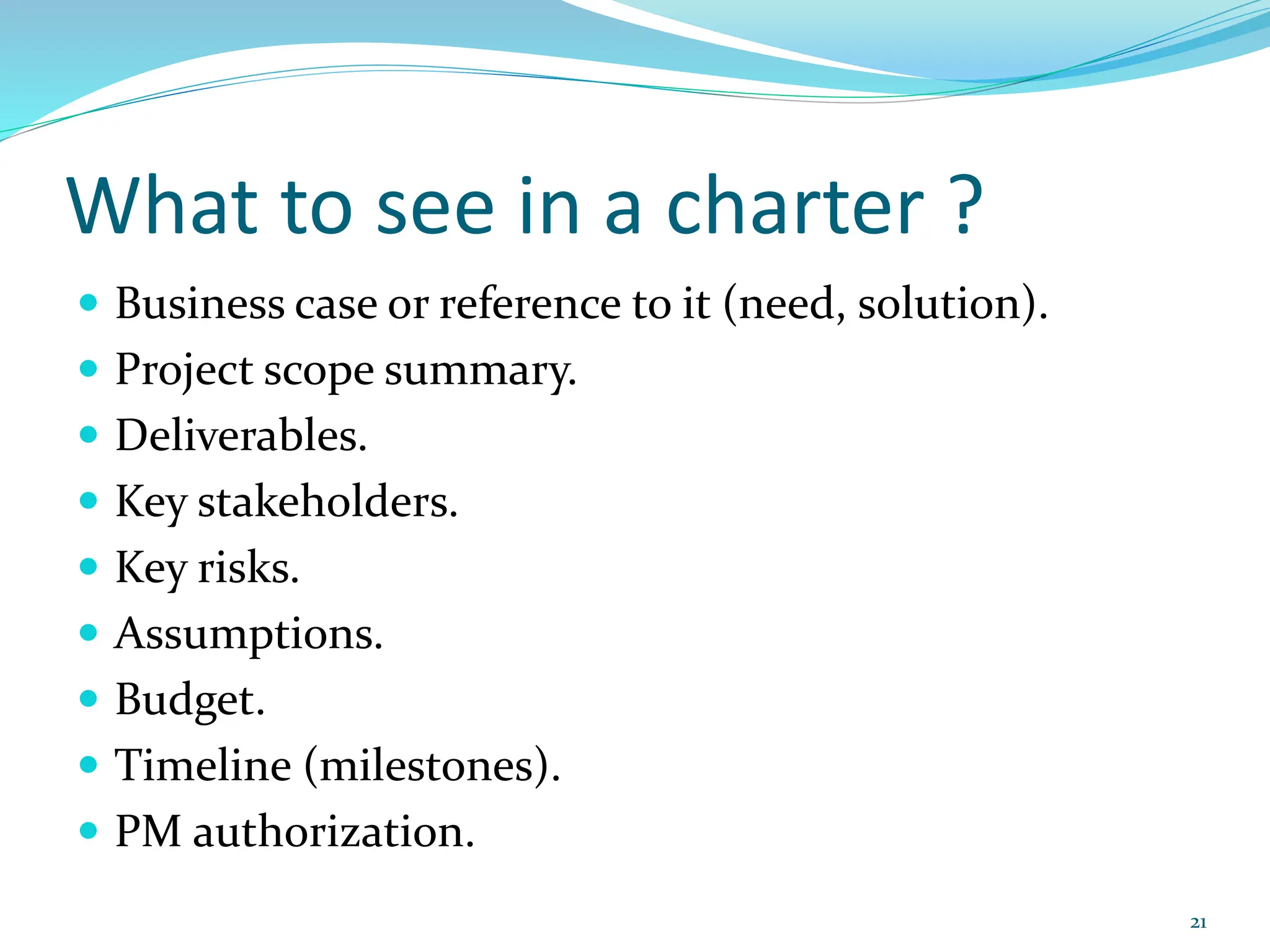 What to see in a charter ?
 Business case or reference to it (need, solution).
 Project scope summary.
 Deliverables.
 Key stakeholders.
 Key risks.
 Assumptions.
 Budget.
 Timeline (milestones).
 PM authorization.
21
 