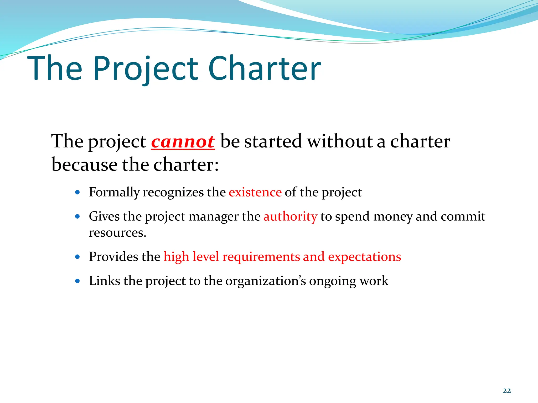 The Project Charter
The project cannot be started without a charter
because the charter:
 Formally recognizes the existence of the project
 Gives the project manager the authority to spend money and commit
resources.
 Provides the high level requirements and expectations
 Links the project to the organization’s ongoing work
22
 