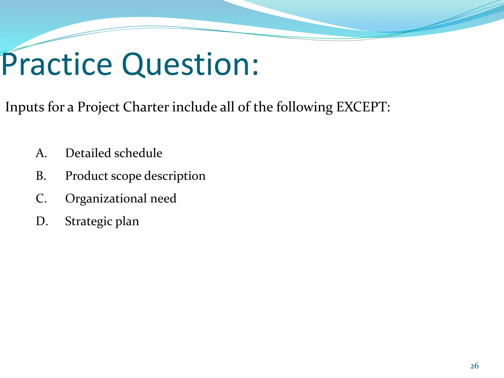 Practice Question:
Inputs for a Project Charter include all of the following EXCEPT:
A. Detailed schedule
B. Product scope description
C. Organizational need
D. Strategic plan
26
 