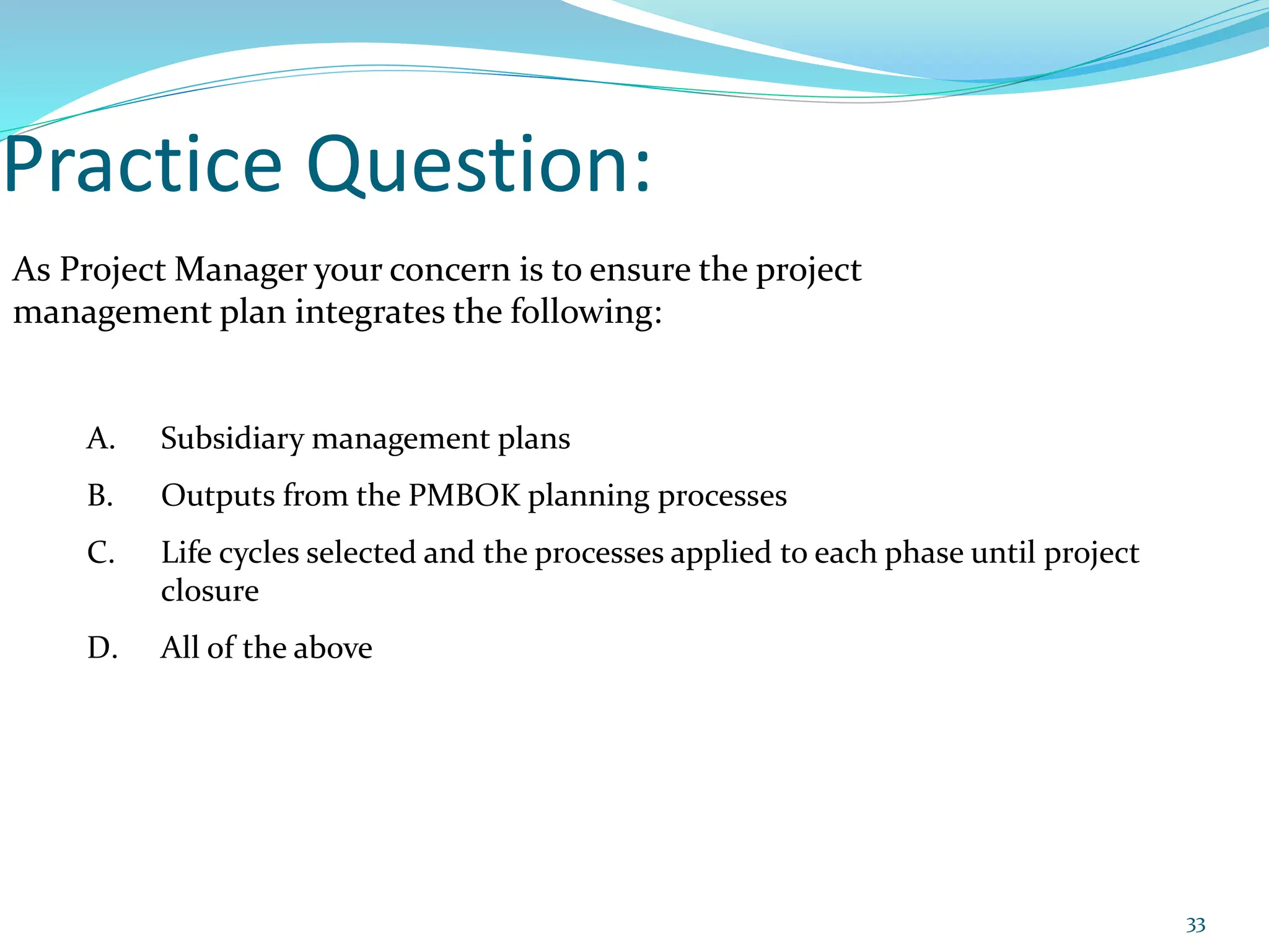 Practice Question:
As Project Manager your concern is to ensure the project
management plan integrates the following:
A. Subsidiary management plans
B. Outputs from the PMBOK planning processes
C. Life cycles selected and the processes applied to each phase until project
closure
D. All of the above
33
 