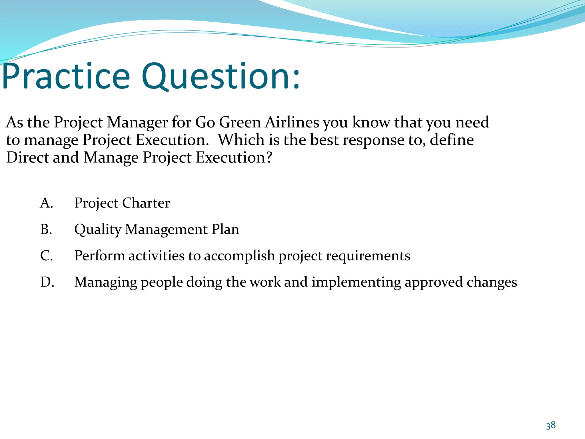 Practice Question:
As the Project Manager for Go Green Airlines you know that you need
to manage Project Execution. Which is the best response to, define
Direct and Manage Project Execution?
A. Project Charter
B. Quality Management Plan
C. Perform activities to accomplish project requirements
D. Managing people doing the work and implementing approved changes
38
 