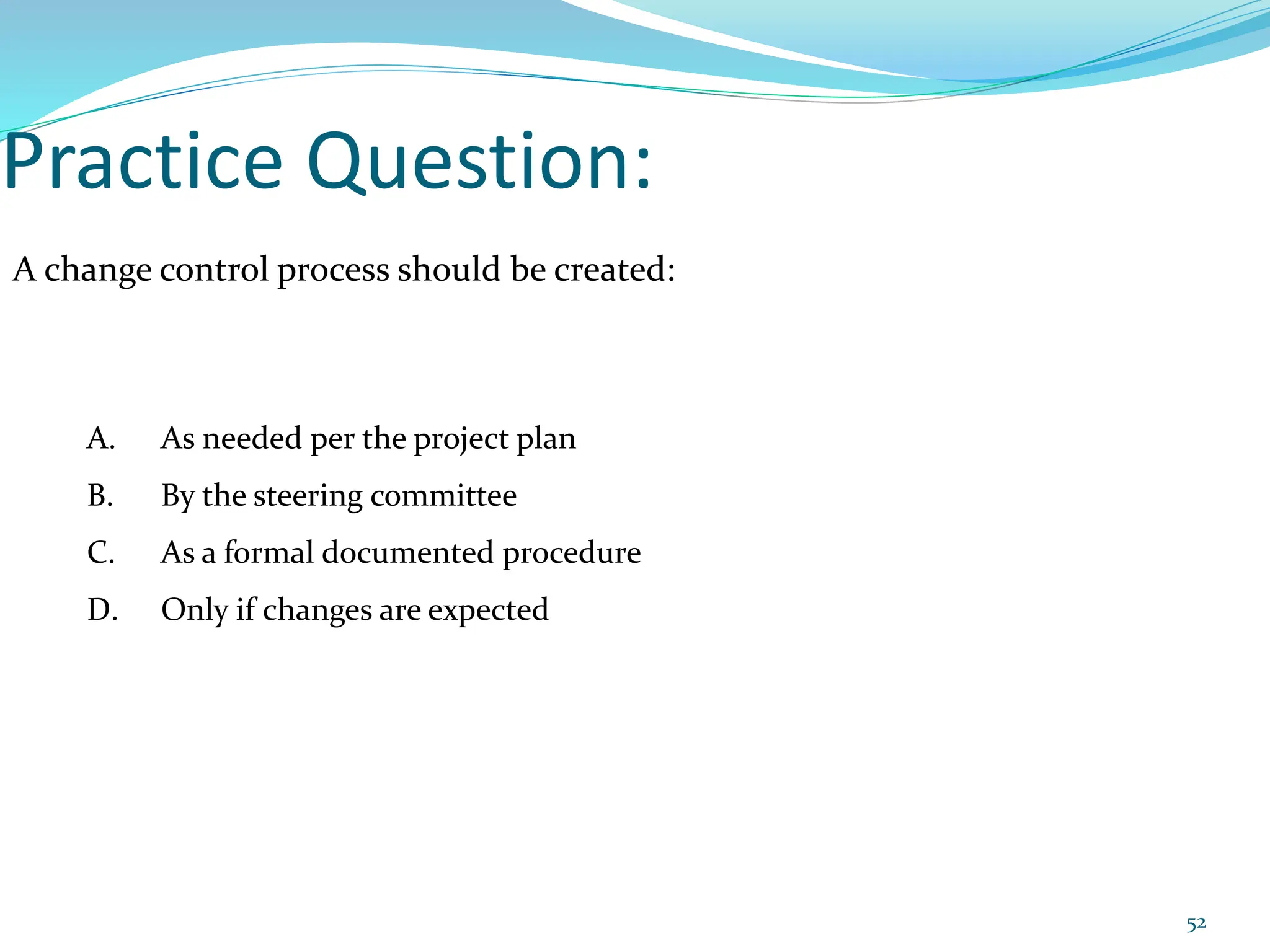 Practice Question:
A change control process should be created:
A. As needed per the project plan
B. By the steering committee
C. As a formal documented procedure
D. Only if changes are expected
52
 