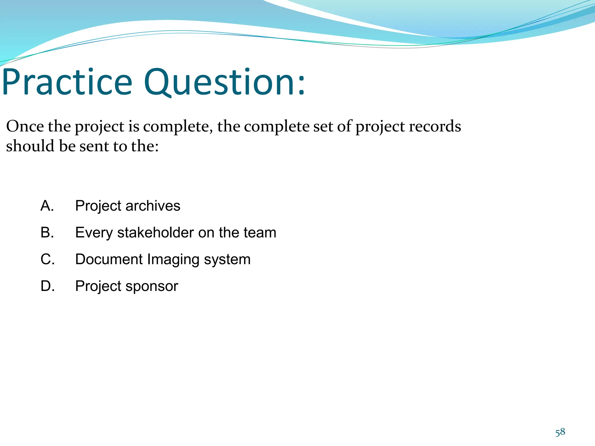 Practice Question:
Once the project is complete, the complete set of project records
should be sent to the:
A. Project archives
B. Every stakeholder on the team
C. Document Imaging system
D. Project sponsor
58
 
