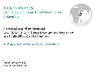 The United Nations
Joint Programme on Local Governance
in Somalia


A practical case of an Integrated
Local Governance and Local Development Programme
in a Conflict/Post Conflict Situation

Seeking Peace and Development in Somalia




Patrick Duong, UN-JPLG
Kiev, 14 November 2012
 