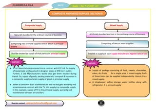 Supply – Sec 7 of CGST ActDAY 2CH.SUDHEER C.A, C.M.A
2.5Queries contact: vjabranchofsircoficai@gmail.com
COMPOSITE AND MIXED SUPPLIES (SECTION 8)
Composite Supply Mixed Supply
Naturally bundled in the ordinary course of business Artificially bundled and not in the ordinary course of Business
Comprising two or more supplies one of which is principal
supply
Comprising of two or more supplies
Shall be treated as supply of that particular principal supply Treated as supply of such supply that attracts highest rate of tax
S Ltd. Manufacturers entered into a contract with XYZ Ltd. for supply
of readymade shirts packed in designer boxes at XYZ Ltd.’s outlet.
Further, S Ltd Manufacturers would also get them insured during
transit. So, supply of goods, packing materials, transport & insurance is
a composite supply wherein supply of goods is principal supply
When a consumer buys a television set and he also gets warranty and
a maintenance contract with the TV, this supply is a composite supply.
In this example, supply of TV is the principal supply, warranty and
maintenance services are ancillary
Example
Supply of package consisting of food, sweets, chocolates,
cakes, dry fruits for a single price is mixed supply. Each
of these items can be supplied independently. Hence it is a
mixed supply.
A shopkeeper selling storage water bottles along with
refrigerator. It is a mixed supply
Example
 