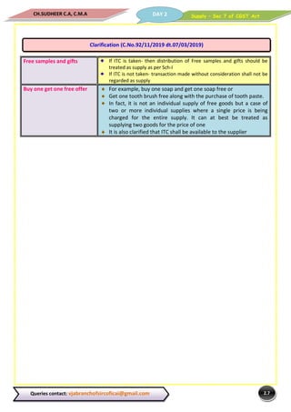 Supply – Sec 7 of CGST ActDAY 2CH.SUDHEER C.A, C.M.A
2.7Queries contact: vjabranchofsircoficai@gmail.com
Free samples and gifts If ITC is taken- then distribution of Free samples and gifts should be
treated as supply as per Sch-I
If ITC is not taken- transaction made without consideration shall not be
regarded as supply
Buy one get one free offer For example, buy one soap and get one soap free or
Get one tooth brush free along with the purchase of tooth paste.
In fact, it is not an individual supply of free goods but a case of
two or more individual supplies where a single price is being
charged for the entire supply. It can at best be treated as
supplying two goods for the price of one
It is also clarified that ITC shall be available to the supplier
Clarification (C.No.92/11/2019 dt.07/03/2019)
 