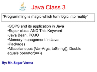 Java Class 3
“Programming is magic which turn logic into reality”
•OOPS and its application in Java
•Super class AND This Keyword
•Java Bean, POJO
•Memory management in Java
•Packages
•Miscellaneous (Var-Args, toString(), Double
equals operator(==))
 