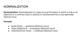 NOMINALIZATION
Nominalisation: Nominalisation is a type of word formation in which a verb or an
adjective or a common noun is used as or transformed into a noun generally,
abstract noun.
Example:
● guide (Verb) → guidance (Abstract noun)
● smart (Adjective) → smartness (Abstract noun)
● child (Common noun) → childhood (Abstract noun
 