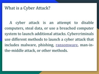 What is a Cyber Attack?
A cyber attack is an attempt to disable
computers, steal data, or use a breached computer
system to launch additional attacks. Cybercriminals
use different methods to launch a cyber attack that
includes malware, phishing, ransomware, man-in-
the-middle attack, or other methods.
 