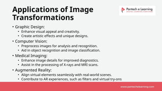 Applications of Image
Transformations
• Graphic Design:
• Enhance visual appeal and creativity.
• Create artistic effects and unique designs.
• Computer Vision:
• Preprocess images for analysis and recognition.
• Aid in object recognition and image classification.
• Medical Imaging:
• Enhance image details for improved diagnostics.
• Assist in the processing of X-rays and MRI scans.
• Augmented Reality:
• Align virtual elements seamlessly with real-world scenes.
• Contribute to AR experiences, such as filters and virtual try-ons.
 