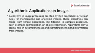 Algorithmic Applications on Images
• Algorithms in image processing are step-by-step procedures or sets of
rules for manipulating and analyzing images. These algorithms can
range from simple operations, like filtering, to complex processes,
such as image segmentation or object recognition. Algorithms play a
crucial role in automating tasks and extracting meaningful information
from images.
 
