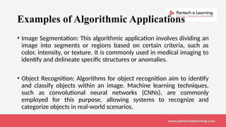 Examples of Algorithmic Applications
• Image Segmentation: This algorithmic application involves dividing an
image into segments or regions based on certain criteria, such as
color, intensity, or texture. It is commonly used in medical imaging to
identify and delineate specific structures or anomalies.
• Object Recognition: Algorithms for object recognition aim to identify
and classify objects within an image. Machine learning techniques,
such as convolutional neural networks (CNNs), are commonly
employed for this purpose, allowing systems to recognize and
categorize objects in real-world scenarios.
 