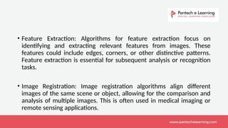 • Feature Extraction: Algorithms for feature extraction focus on
identifying and extracting relevant features from images. These
features could include edges, corners, or other distinctive patterns.
Feature extraction is essential for subsequent analysis or recognition
tasks.
• Image Registration: Image registration algorithms align different
images of the same scene or object, allowing for the comparison and
analysis of multiple images. This is often used in medical imaging or
remote sensing applications.
 