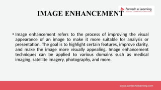 IMAGE ENHANCEMENT
• Image enhancement refers to the process of improving the visual
appearance of an image to make it more suitable for analysis or
presentation. The goal is to highlight certain features, improve clarity,
and make the image more visually appealing. Image enhancement
techniques can be applied to various domains such as medical
imaging, satellite imagery, photography, and more.
 