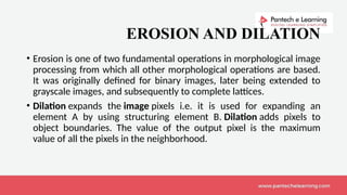 EROSION AND DILATION
• Erosion is one of two fundamental operations in morphological image
processing from which all other morphological operations are based.
It was originally defined for binary images, later being extended to
grayscale images, and subsequently to complete lattices.
• Dilation expands the image pixels i.e. it is used for expanding an
element A by using structuring element B. Dilation adds pixels to
object boundaries. The value of the output pixel is the maximum
value of all the pixels in the neighborhood.
 