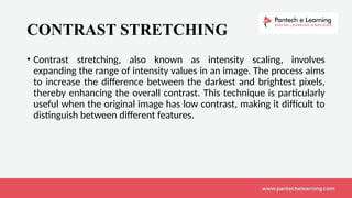 CONTRAST STRETCHING
• Contrast stretching, also known as intensity scaling, involves
expanding the range of intensity values in an image. The process aims
to increase the difference between the darkest and brightest pixels,
thereby enhancing the overall contrast. This technique is particularly
useful when the original image has low contrast, making it difficult to
distinguish between different features.
 