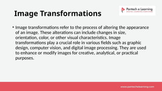 Image Transformations
• Image transformations refer to the process of altering the appearance
of an image. These alterations can include changes in size,
orientation, color, or other visual characteristics. Image
transformations play a crucial role in various fields such as graphic
design, computer vision, and digital image processing. They are used
to enhance or modify images for creative, analytical, or practical
purposes.
 