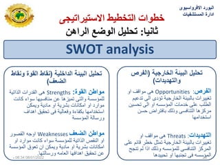 ‫االستيشاتيجي‬ ‫انتخطيط‬ ‫خطواث‬
‫ثانيا‬
:
‫انشاهن‬ ‫انوضع‬ ‫تحهيم‬
SWOT analysis
‫لٌة‬ ‫الدا‬ ‫البٌئة‬ ‫تحلٌل‬
(
‫ونقاط‬ ‫القوة‬ ‫نقاط‬
‫الضعف‬
)
‫القوة‬ ‫مواطن‬
:
Strengths
‫الذاتٌة‬ ‫القدرات‬ ‫هى‬
‫كانت‬ ‫سواء‬ ‫منافسٌها‬ ‫عن‬ ‫تمٌزها‬ ‫والتى‬ ‫للمؤسسة‬
‫وٌمكن‬ ‫مادٌة‬ ‫او‬ ‫بشرٌة‬ ‫امكانات‬ ‫او‬ ‫موارد‬
‫اهداف‬ ‫تحقٌق‬ ‫فى‬ ‫وفعالٌة‬ ‫بكفاءة‬ ‫استخدامها‬
‫المؤسسة‬ ‫ورسالة‬
‫الضعف‬ ‫مواطن‬
Weaknesses
‫القصور‬ ‫اوجه‬
‫للمؤسسة‬ ‫الذاتٌة‬ ‫النقص‬ ‫او‬
‫سواء‬
‫او‬ ‫موارد‬ ‫كانت‬
‫المؤسسة‬ ‫تعوق‬ ‫ان‬ ‫وٌمكن‬ ‫مادٌة‬ ‫او‬ ‫بشرٌة‬ ‫امكانات‬
‫ورسالتها‬ ‫العامه‬ ‫اهدافها‬ ‫تحقٌق‬ ‫عن‬
.
‫تحلٌل‬
‫ٌة‬ ‫ار‬ ‫ال‬ ‫البٌئة‬
(
‫الفرص‬
‫والتهدٌدات‬
)
‫الفرص‬
:
Opportunities
‫او‬ ‫مواقف‬ ‫هى‬
‫تدعٌم‬ ‫الى‬ ‫تؤدى‬ ‫الخارجٌة‬ ‫بالبٌئة‬ ‫تغٌٌرات‬
‫تحسٌن‬ ‫الى‬ ‫او‬ ‫المؤسسه‬ ‫خدمات‬ ‫على‬ ‫الطلب‬
‫حسن‬ ‫بافتراض‬ ‫وذلك‬ ‫التنافسى‬ ‫مركزها‬
‫استخدامها‬
‫التهدٌدات‬
:
Threats
‫او‬ ‫مواقف‬ ‫هى‬
‫على‬ ‫قائم‬ ‫خطر‬ ‫تمثل‬ ‫الخارجٌة‬ ‫بالبٌئة‬ ‫تغٌٌرات‬
‫تنجح‬ ‫لم‬ ‫اذا‬ ‫وذلك‬ ‫للمؤسسه‬ ‫التنافسى‬ ‫المركز‬
‫تحٌٌدها‬ ‫او‬ ‫تجنبها‬ ‫فى‬ ‫المؤسسه‬
‫االفرواسٌوى‬ ‫البورد‬
‫المستشفٌات‬ ‫ادارة‬
08/01/2022
06:34
‫م‬ 20
 