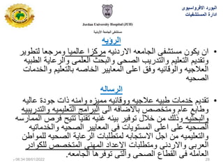 ‫الرؤٌه‬
•
‫االردنٌه‬ ‫الجامعه‬ ‫مستشفى‬ ‫ٌكون‬ ‫ان‬
‫عالمٌا‬ ‫مركزا‬
‫لتطوٌر‬ ‫ومرجعا‬
‫الطبٌه‬ ‫والرعاٌة‬ ‫العلمى‬ ‫والبحث‬ ‫الصحى‬ ‫والتدرٌب‬ ‫التعلٌم‬ ‫وتقدٌم‬
‫والخدمات‬ ‫بالتعلٌم‬ ‫الخاصه‬ ‫المعاٌٌر‬ ‫اعلى‬ ‫وفق‬ ‫والوقائٌه‬ ‫العالجٌه‬
‫الصحٌه‬
‫الرساله‬
•
‫تقدٌم‬
‫وامنه‬ ‫ممٌزه‬ ‫ووقائٌه‬ ‫عالجٌه‬ ‫طبٌه‬ ‫خدمات‬
‫عالٌه‬ ‫جودة‬ ‫ذات‬
‫الى‬ ‫باالضافه‬ ‫ومتخصص‬ ‫عام‬ ‫وطابع‬
‫والتدرٌبٌه‬ ‫التعلٌمٌه‬ ‫البرامج‬
‫والبحثٌه‬
‫الممارسه‬ ‫فرص‬ ‫تتٌح‬ ‫تقنٌا‬ ‫غنٌه‬ ‫بٌئه‬ ‫توفٌر‬ ‫خالل‬ ‫من‬ ‫وذلك‬
‫والخدماتٌه‬ ‫الصحٌه‬ ‫المعاٌٌر‬ ‫فى‬ ‫المستوٌات‬ ‫اعلى‬ ‫على‬ ‫الصحٌه‬
‫للمواطن‬ ‫الصحٌه‬ ‫الرعاٌة‬ ‫لمتطلبات‬ ‫االستجابه‬ ‫اجل‬ ‫من‬ ‫والتعلٌمٌه‬
‫ومتطلبات‬ ‫واالردنى‬ ‫العربى‬
‫للكوادر‬ ‫المتخصص‬ ‫المهنى‬ ‫االعداد‬
‫الجامعه‬ ‫توفرها‬ ‫والتى‬ ‫الصحى‬ ‫القطاع‬ ‫فى‬ ‫العامله‬
.
‫االفرواسٌوى‬ ‫البورد‬
‫المستشفٌات‬ ‫ادارة‬
08/01/2022
06:34
‫م‬ 29
 