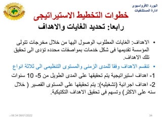 ‫االستيشاتيجي‬ ‫انتخطيط‬ ‫خطواث‬
‫سابعا‬
:
‫تحذيذ‬
‫واالهذاف‬ ‫انغاياث‬
•
‫االهداف‬
:
‫تتولى‬ ‫مخرجات‬ ‫خالل‬ ‫من‬ ‫الٌها‬ ‫الوصول‬ ‫المطلوب‬ ‫الغاٌات‬
‫تحقٌق‬ ‫الى‬ ‫تؤدى‬ ‫محدده‬ ‫بمواصفات‬ ‫خدمات‬ ‫شكل‬ ‫فى‬ ‫تقدٌمها‬ ‫المؤسسة‬
‫االهداف‬ ‫تلك‬
.
•
‫انواع‬ ‫ثالثة‬ ‫الى‬ ‫التنظٌمى‬ ‫والمستوى‬ ‫الزمنى‬ ‫للمدى‬ ‫وفقا‬ ‫االهداف‬ ‫تنقسم‬
1
-
‫من‬ ‫الطوٌل‬ ‫المدى‬ ‫على‬ ‫تحقٌقها‬ ‫ٌتم‬ ‫استٌراتٌجٌة‬ ‫اهداف‬
5
-
10
‫سنوات‬
2
-
‫اهداف‬
‫اجرائٌة‬
(
‫تشغٌلٌه‬
:)
‫القصٌر‬ ‫المستوى‬ ‫على‬ ‫تحقٌقها‬ ‫ٌتم‬
(
‫خالل‬
‫االكثر‬ ‫على‬ ‫سنه‬
)
‫التكتٌكٌة‬ ‫االهداف‬ ‫تحقٌق‬ ‫فى‬ ‫وتسهم‬
.
‫االفرواسٌوى‬ ‫البورد‬
‫المستشفٌات‬ ‫ادارة‬
08/01/2022
06:34
‫م‬ 34
 