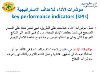 ‫االستشاتيجيت‬ ‫نألهذاف‬ ‫األداء‬ ‫يؤششاث‬
key performance indicators (kPIs)
•
‫المسار‬ ‫على‬ ‫بأننا‬ ‫تشٌر‬ ‫فهى‬ ،‫الطرٌق‬ ‫على‬ ‫عالمات‬ ‫األداء‬ ‫مؤشرات‬ ‫تمثل‬
‫النتائج‬ ‫إلى‬ ‫تشٌر‬ ً‫فه‬ ‫ثم‬ ‫ومن‬ ‫اإلستراتٌجٌة‬ ‫خططنا‬ ‫تنفٌذ‬ ً‫ف‬ ‫الصحٌح‬
‫اإلستراتٌجٌة‬ ‫الخطة‬ ‫نجاح‬ ‫درجة‬ ‫قٌاس‬ ‫بواسطتها‬ ‫ٌمكن‬ ً‫الت‬ ‫المرجوة‬
.
‫مؤشرات‬
‫األدال‬
‫أن‬ ‫من‬ ‫التأكد‬ ً‫ف‬ ‫للمساعدة‬ ‫تستخدم‬ ‫كمٌه‬ ‫مقاٌٌس‬ ً‫ه‬
‫تعرف‬ ‫فهى‬ ‫ولذلك‬ ‫الالزم‬ ‫التقدم‬ ‫وعمل‬ ‫أهدافها‬ ‫تحقٌق‬ ً‫ف‬ ‫نجحت‬ ‫المنشأة‬
‫النجاح‬ ‫بمؤشرات‬
‫االفرواسٌوى‬ ‫البورد‬
‫المستشفٌات‬ ‫ادارة‬
08/01/2022
06:35
‫م‬ 43
 