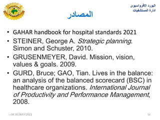 ‫انًصادس‬
• GAHAR handbook for hospital standards 2021
• STEINER, George A. Strategic planning.
Simon and Schuster, 2010.
• GRUSENMEYER, David. Mission, vision,
values & goals. 2009.
• GURD, Bruce; GAO, Tian. Lives in the balance:
an analysis of the balanced scorecard (BSC) in
healthcare organizations. International Journal
of Productivity and Performance Management,
2008.
‫االفرواسٌوى‬ ‫البورد‬
‫المستشفٌات‬ ‫ادارة‬
08/01/2022
06:35
‫م‬ 50
 