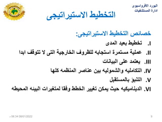 ‫االستيشاتيجي‬ ‫انتخطيط‬
‫صائص‬
‫ى‬ ٌ‫االستٌرات‬ ‫طٌط‬ ‫الت‬
:
.I
‫المدى‬ ‫بعٌد‬ ‫طٌط‬ ‫ت‬
.II
‫عملٌة‬
‫ابدا‬ ‫تتوقف‬ ‫ال‬ ‫التى‬ ‫ٌة‬ ‫ار‬ ‫ال‬ ‫للظروف‬ ‫ابه‬ ‫است‬ ‫مستمرة‬
.III
‫البٌانات‬ ‫على‬ ‫ٌعتمد‬
.IV
‫التكاملٌه‬
‫كلها‬ ‫المنظمه‬ ‫عناصر‬ ‫بٌن‬ ‫والشمولٌه‬
.V
‫التنبؤ‬
‫بالمستقبل‬
.VI
‫الدٌنامٌكٌه‬
‫المحٌطه‬ ‫البٌئه‬ ‫لمتدٌرات‬ ‫وفقا‬ ‫طط‬ ‫ال‬ ‫تدٌٌر‬ ‫ٌمكن‬ ‫حٌث‬
‫االفرواسٌوى‬ ‫البورد‬
‫المستشفٌات‬ ‫ادارة‬
08/01/2022
06:34
‫م‬ 9
 