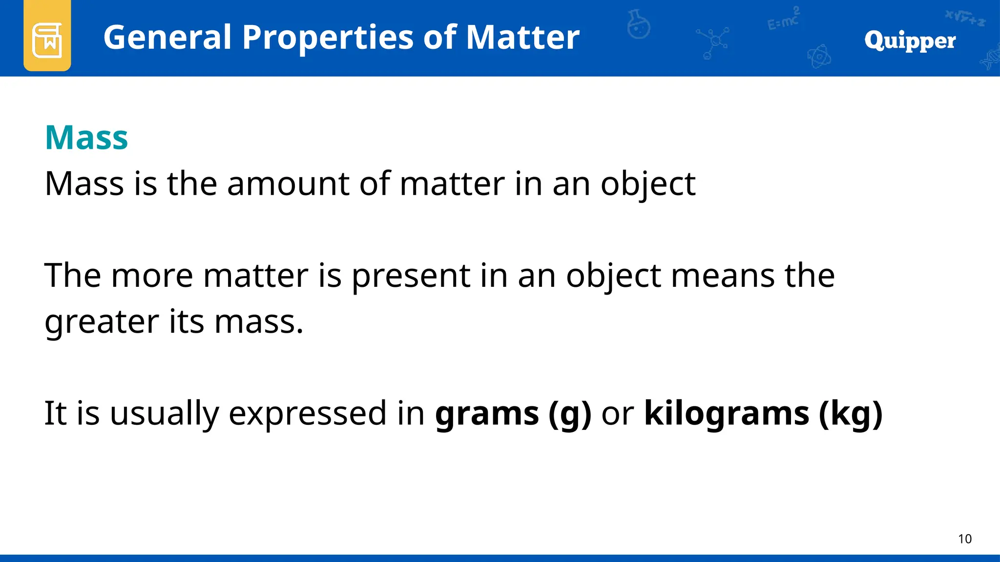 10
Mass
Mass is the amount of matter in an object
The more matter is present in an object means the
greater its mass.
It is usually expressed in grams (g) or kilograms (kg)
General Properties of Matter
 